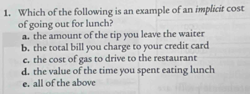 Which of the following is an example of an implicit cost
of going out for lunch?
a. the amount of the tip you leave the waiter
b. the total bill you charge to your credit card
c. the cost of gas to drive to the restaurant
d. the value of the time you spent eating lunch
e. all of the above