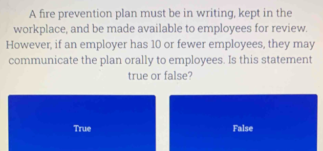 A fire prevention plan must be in writing, kept in the
workplace, and be made available to employees for review.
However, if an employer has 10 or fewer employees, they may
communicate the plan orally to employees. Is this statement
true or false?
True False