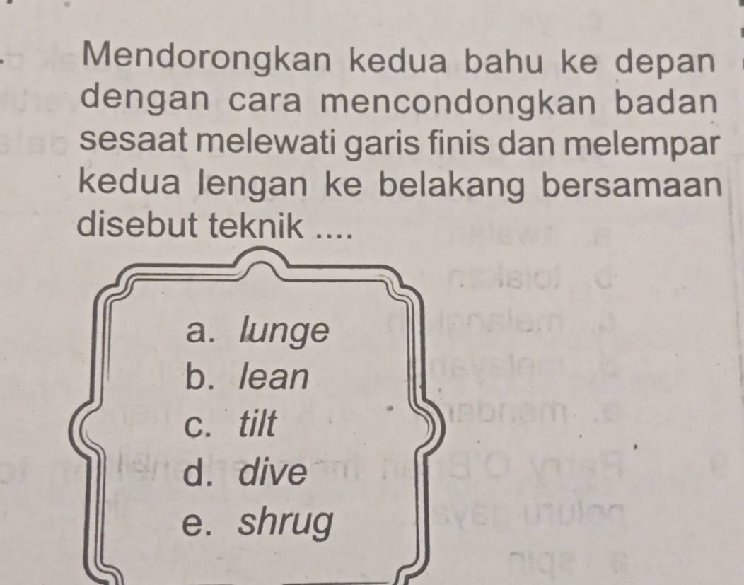 Mendorongkan kedua bahu ke depan
dengan cara mencondongkan badan
sesaat melewati garis finis dan melempar
kedua lengan ke belakang bersamaan
disebut teknik ....
a. lunge
b. lean
c. tilt
d. dive
e. shrug