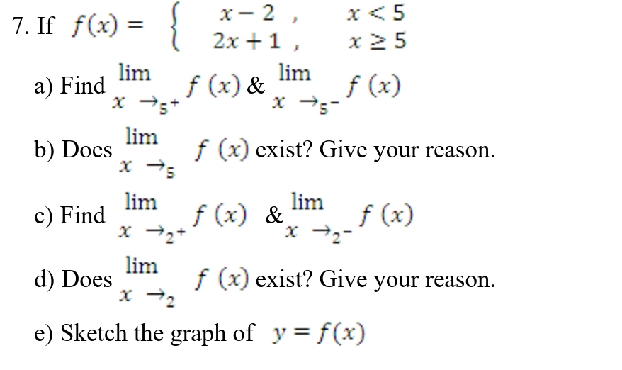 If f(x)=beginarrayl x-2,x<5 2x+1,x≥ 5endarray.
a) Find limlimits _xto 5^+f(x) & limlimits _xto 5^-f(x)
b) Does limlimits _xto 5f(x) exist? Give your reason. 
c) Find limlimits _xto 2^+f(x) & limlimits _xto 2^-f(x)
d) Does limlimits _xto 2f(x) exist? Give your reason. 
e) Sketch the graph of y=f(x)