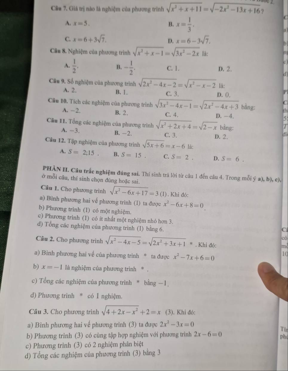 Giá trị nào là nghiệm của phương trình sqrt(x^2+x+11)=sqrt(-2x^2-13x+16)
A. x=5. B. x= 1/3 .
C
C. x=6+3sqrt(7). x=6-3sqrt(7).
D.
Câu 8. Nghiệm của phương trình sqrt(x^2+x-1)=sqrt(3x^2-2x) là:
A.  1/2 . B. - 1/2 . C. 1. D. 2.
d
Câu 9. Số nghiệm của phương trình sqrt(2x^2-4x-2)=sqrt(x^2-x-2) là:
A. 2. B. 1. C. 3. D. ().
P
C
Câu 10. Tích các nghiệm của phương trình sqrt(3x^2-4x-1)=sqrt(2x^2-4x+3) bằng: th
A. -2. B. 2. C. 4. D. −4. 5
Câu 11. Tổng các nghiệm của phương trình sqrt(x^2+2x+4)=sqrt(2-x) bằng:
T
A. -3. B. ―2. C. 3.
D. 2.
di
Câu 12. Tập nghiệm của phương trình sqrt(5x+6)=x-6 là:
A. S=2;15. B. S=15. C. S=2. D. S=6.
PHÀN II. Câu trắc nghiệm đúng sai. Thí sinh trả lời từ câu 1 đến câu 4. Trong mỗi ý a), b), c),
ở mỗi câu, thí sinh chọn đúng hoặc sai.
Câu 1. Cho phương trình sqrt(x^2-6x+17)=3 (1). Khi đó:
a) Bình phương hai vế phương trình (1) ta được x^2-6x+8=0
b) Phương trình (1) có một nghiệm.
c) Phương trình (1) có ít nhất một nghiệm nhỏ hơn 3.
d) Tổng các nghiệm của phương trình (1) bằng 6.
C
có
Câu 2. Cho phương trình sqrt(x^2-4x-5)=sqrt(2x^2+3x+1)*.Khi đó:
md
a) Bình phương hai vế của phương trình * ta được x^2-7x+6=0
10
b) x=-1 là nghiệm của phương trình * .
c) Tổng các nghiệm của phương trình * bằng −1.
d) Phương trình * có 1 nghiệm.
Câu 3. Cho phương trình sqrt(4+2x-x^2)+2=x (3). Khi đó:
a) Bình phương hai vế phương trình (3) ta được 2x^2-3x=0
Từ
b) Phương trình (3) có cùng tập hợp nghiệm với phương trình 2x-6=0 phú
c) Phương trình (3) có 2 nghiệm phân biệt
d) Tổng các nghiệm của phương trình (3) bằng 3