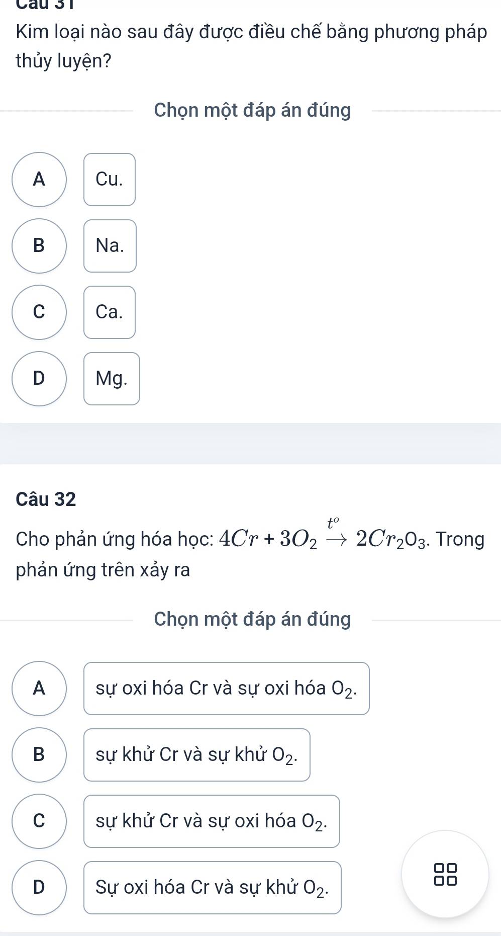 Kim loại nào sau đây được điều chế bằng phương pháp
thủy luyện?
Chọn một đáp án đúng
A Cu.
B Na.
C Ca.
D Mg.
Câu 32
Cho phản ứng hóa học: 4Cr+3O_2to 2Cr_2O_3. Trong
phản ứng trên xảy ra
Chọn một đáp án đúng
A sự oxi hóa Cr và sự oxi hóa O_2.
B sự khử Cr và sự khử O_2.
C sự khử Cr và sự oxi hóa O_2. 
I
D Sự oxi hóa Cr và sự khử O_2.