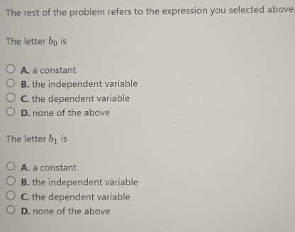 The rest of the problem refers to the expression you selected above
The letter b_0 is
A. a constant
B. the independent variable
C. the dependent variable
D. none of the above
The letter b_1 is
A. a constant
B. the independent variable
C. the dependent variable
D. none of the above