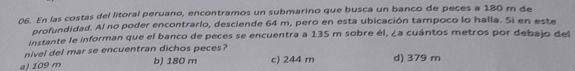 En las costas del litoral peruano, encontramos un submarino que busca un banco de peces a 180 m de
profundidad. Al no poder encontrarlo, desciende 64 m, pero en esta ubicación tampoco lo halla. Si en este
Instante le informan que el banco de peces se encuentra a 135 m sobre él, ¿a cuántos metros por debajo del
nivel del mar se encuentran dichos peces?
a) 109 m
b) 180 m c) 244 m d) 379 m