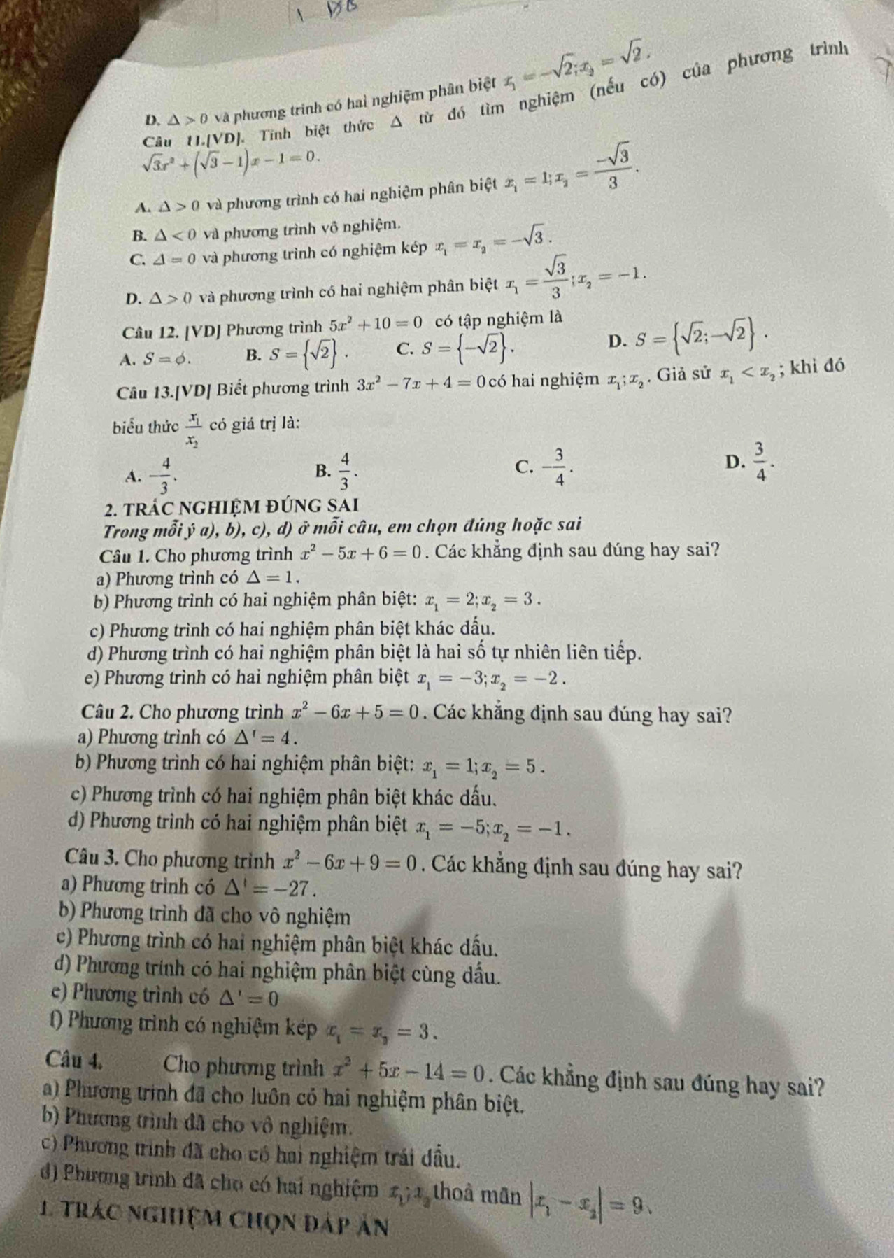 D. △ >0 và phương trình có hai nghiệm phân biệt x_1=-sqrt(2);x_2=sqrt(2).
Câu 11.[VD]. Tĩnh biệt thức △ tir đó tìm nghiệm (nếu có) của phương trình
sqrt(3)x^2+(sqrt(3)-1)x-1=0.
A. △ >0 và phương trình có hai nghiệm phân biệt x_1=1;x_2= (-sqrt(3))/3 .
B. △ <0</tex> và phương trình vô nghiệm.
C. △ =0 và phương trình có nghiệm kép x_1=x_2=-sqrt(3).
D. △ >0 và phương trình có hai nghiệm phân biệt x_1= sqrt(3)/3 ;x_2=-1.
Cầu 12. [VD] Phương trình 5x^2+10=0 có tập nghiệm là
A. S=phi . B. S= sqrt(2) . C. S= -sqrt(2) . D. S= sqrt(2);-sqrt(2) .
Câu 13.[VD] Biết phương trình 3x^2-7x+4=0 có hai nghiệm x_1;x_2. Giả sử x_1 ; khi đó
biểu thức frac x_1x_2co giá trị là:
A. - 4/3 . B.  4/3 . C. - 3/4 . D.  3/4 .
2. trÁC nGHIệM đÚnG SAi
Trong mỗi ý a), b), c), d) ở mỗi câu, em chọn đúng hoặc sai
Câu 1. Cho phương trình x^2-5x+6=0. Các khẳng định sau đúng hay sai?
a) Phương trình có △ =1.
b) Phương trình có hai nghiệm phân biệt: x_1=2;x_2=3.
c) Phương trình có hai nghiệm phân biệt khác dấu.
d) Phương trình có hai nghiệm phân biệt là hai số tự nhiên liên tiếp.
e) Phương trình có hai nghiệm phân biệt x_1=-3;x_2=-2.
Câu 2. Cho phương trình x^2-6x+5=0. Các khẳng định sau dúng hay sai?
a) Phương trình có △^r=4.
b) Phương trình có hai nghiệm phân biệt: x_1=1;x_2=5.
c) Phương trình có hai nghiệm phân biệt khác dấu.
d) Phương trình có hai nghiệm phân biệt x_1=-5;x_2=-1.
Câu 3. Cho phương trình x^2-6x+9=0 Các khẳng định sau đúng hay sai?
a) Phương trình có △ '=-27.
b) Phương trình đã cho vô nghiệm
c) Phương trình có hai nghiệm phân biệt khác dấu.
d) Phương trính có hai nghiệm phân biệt cùng dầu.
e) Phương trình có △ '=0
() Phương trình có nghiệm kép x_1=x_3=3.
Câu 4. Cho phương trình x^2+5x-14=0. Các khẳng định sau đúng hay sai?
a) Phương trình đã cho luôn có hai nghiệm phân biệt.
b) Phương trình đã cho vô nghiệm.
c) Phương trình đã cho có hai nghiệm trái đầu.
d) Phương trình đã cho có hai nghiệm x_1;x_2 thoả mãn |x_1-x_2|=9.
1 trác nghiệm chọn đáp ản