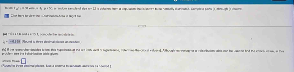 To test H_0:mu =50 versus H_1:mu <50</tex> a random sample of size n=22 is obtained from a population that is known to be normally distributed. Complete parts (a) through (d) below. 
Click here to view the t-Distribution Area in Right Tail. 
(a) ifx=47.6 and s=13.1 , compute the test statistic.
t_0=-0.859 (Round to three decimal places as needed.) 
(b) If the researcher decides to test this hypothesis at the alpha =0.05 level of significance, determine the critical value(s). Although technology or a t-distribution table can be used to find the critical value, in this 
problem use the t-distribution table given. 
Critical Value: □ 
(Round to three decimal places. Use a comma to separate answers as needed.)