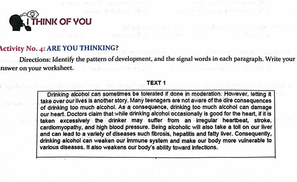 THINK OF YOU 
Activity No. 4: ARE YOU THINKING? 
Directions: Identify the pattern of development, and the signal words in each paragraph. Write your 
inswer on your worksheet. 
TEXT 1 
Drinking alcohol can sometimes be tolerated if done in moderation. However, letting it 
take over our lives is another story. Many teenagers are not aware of the dire consequences 
of drinking too much alcohol. As a consequence, drinking too much alcohol can damage 
our heart. Doctors claim that while drinking alcohol occasionally is good for the heart, if it is 
taken excessively the drinker may suffer from an irregular heartbeat, stroke. 
cardiomyopathy, and high blood pressure. Being alcoholic will also take a toll on our liver 
and can lead to a variety of diseases such fibrosis, hepatitis and fatty liver. Consequently, 
drinking alcohol can weaken our immune system and make our body more vulnerable to 
various diseases. It also weakens our body's ability toward infections.