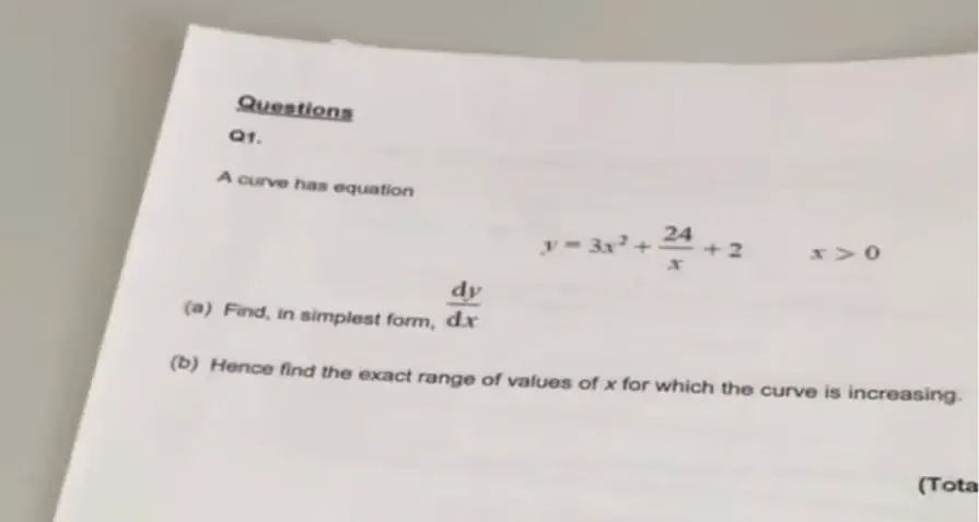 Questions
Q1.
A curve has equation
y=3x^2+ 24/x +2 x>0
(a) Find, in simplest form,  dy/dx 
(b) Hence find the exact range of values of x for which the curve is increasing.
(Tota