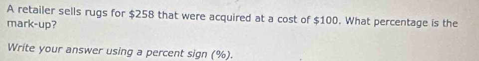 A retailer sells rugs for $258 that were acquired at a cost of $100. What percentage is the 
mark-up? 
Write your answer using a percent sign (%).