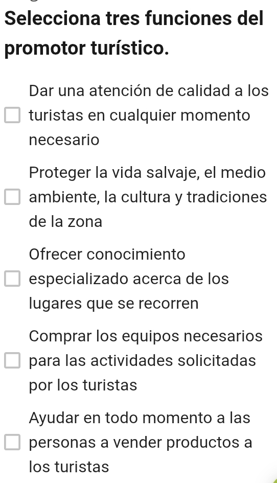 Selecciona tres funciones del
promotor turístico.
Dar una atención de calidad a los
turistas en cualquier momento
necesario
Proteger la vida salvaje, el medio
ambiente, la cultura y tradiciones
de la zona
Ofrecer conocimiento
especializado acerca de los
lugares que se recorren
Comprar los equipos necesarios
para las actividades solicitadas
por los turistas
Ayudar en todo momento a las
personas a vender productos a
los turistas