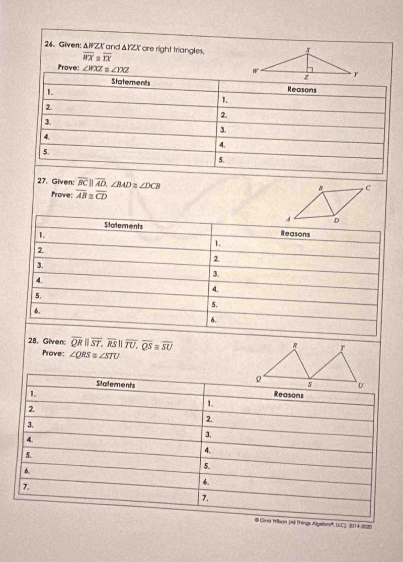 Given: △ WZX and △ YZX are right triangles,
overline WX≌ overline YX
Prove: ∠ WXZ≌ ∠ YXZ
Statements Reasons 
1. 
1. 
2. 
2. 
3. 
3. 
4. 
4. 
5. 
5. 
27. Given: overline BC||overline AD, ∠ BAD≌ ∠ DCB
Prove: overline AB≌ overline CD
Statements Reasons 
1. 
1. 
2. 
2. 
3. 
3. 
4. 
4. 
5. 
5. 
6. 
6. 
28. Given; overline QRparallel overline ST, overline RSparallel overline TU, overline QS≌ overline SU
Prove: ∠ QRS≌ ∠ STU
Statements 
1. Reasons 
2 
1. 
3. 
2. 
3. 
4. 
5. 
4. 
6. 
5. 
6. 
7. 
7. 
@ Gina Wilson (All Things Algebra', UC), 2014-2020