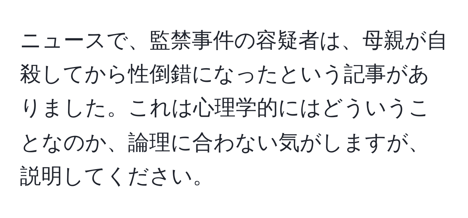 ニュースで、監禁事件の容疑者は、母親が自殺してから性倒錯になったという記事がありました。これは心理学的にはどういうことなのか、論理に合わない気がしますが、説明してください。