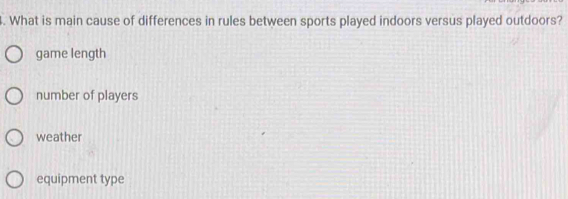 What is main cause of differences in rules between sports played indoors versus played outdoors?
game length
number of players
weather
equipment type