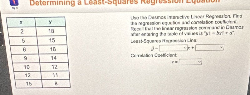 Determining a Léast-Squares Regression Equation 
Try ! 
Use the Desmos Interactive Linear Regression. Find 
the regression equation and correlation coefficient. 
Recall that the linear regression command in Desmos 
after entering the table of values is “ y1-bx1+a^n. 
Least-Squares Regression Line: 
sim □ x+□
1 
Correlation Coefficient:
r=□