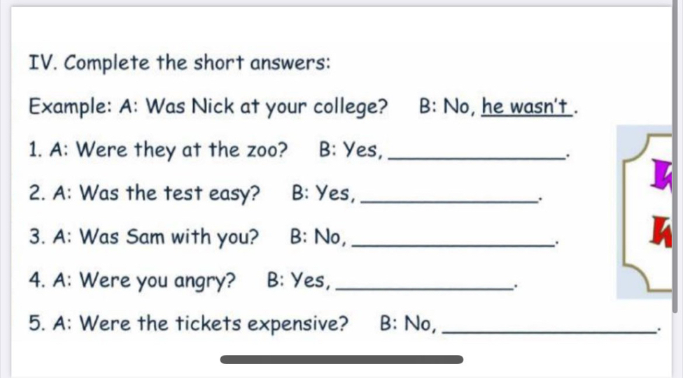 Complete the short answers: 
Example: A: Was Nick at your college? B: No, he wasn't . 
1. A: Were they at the zoo? B: Yes,_ 
. 
2. A: Was the test easy? B: Yes,_ 
. 
3. A: Was Sam with you? B: No,_ 
. 
4. A: Were you angry? B: Yes,_ 
5. A: Were the tickets expensive? B: No,_