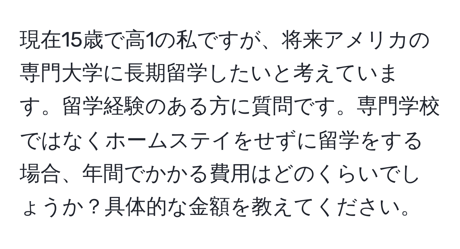 現在15歳で高1の私ですが、将来アメリカの専門大学に長期留学したいと考えています。留学経験のある方に質問です。専門学校ではなくホームステイをせずに留学をする場合、年間でかかる費用はどのくらいでしょうか？具体的な金額を教えてください。