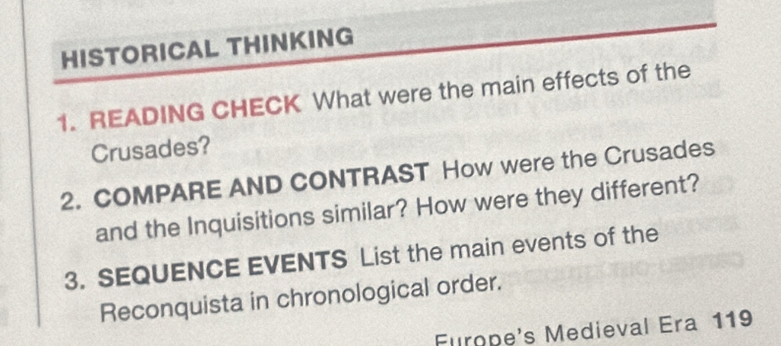 HISTORICAL THINKING 
1. READING CHECK What were the main effects of the 
Crusades? 
2. COMPARE AND CONTRAST How were the Crusades 
and the Inquisitions similar? How were they different? 
3. SEQUENCE EVENTS List the main events of the 
Reconquista in chronological order. 
Furope's Medieval Era 119