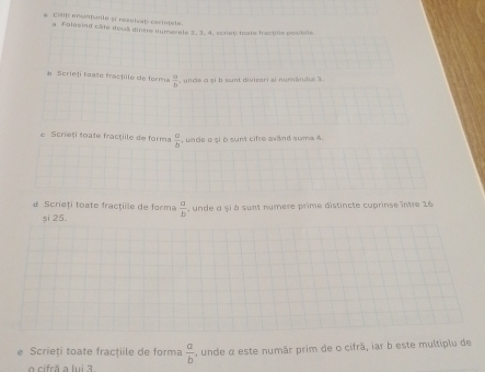 Ctif enuntante si rezolvat cerintale. 
a Folosind câte doca gintre numerele 2. 3. 4. scriet toate fractine powble 
b Scrieți toate fractille de forma  a/b  , unde o si b sunt divizori al numánulal 3
e Scrieți toate fractille de forma  a/b  , unde g şi ò sunt cifre avand sums 4. 
d Scrieți toate fractiile de forma  a/b  , unde a și à sunt numere prime distincte cuprinse între 16
și 25. 
Scrieți toate fracţiile de forma  a/b 
o cifrã a lui 3. , unde α este numãr prim de o cifrã, iar b este multiplu de