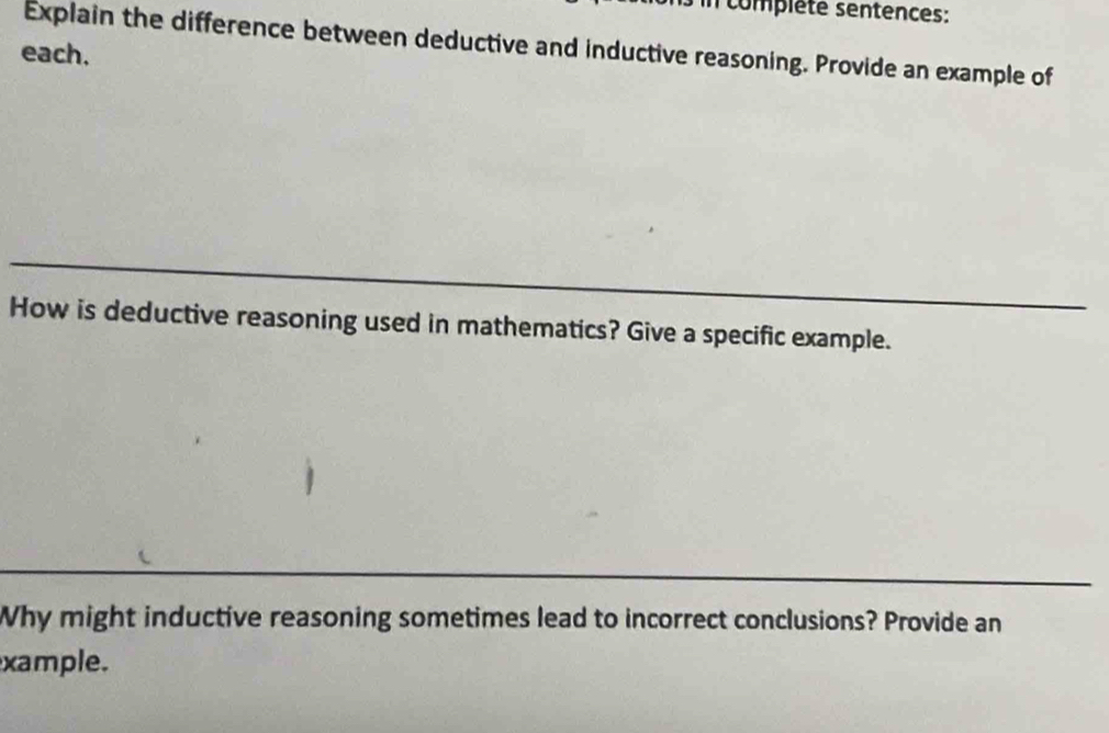 complété sentences: 
Explain the difference between deductive and inductive reasoning. Provide an example of 
each. 
How is deductive reasoning used in mathematics? Give a specific example. 
Why might inductive reasoning sometimes lead to incorrect conclusions? Provide an 
xample.