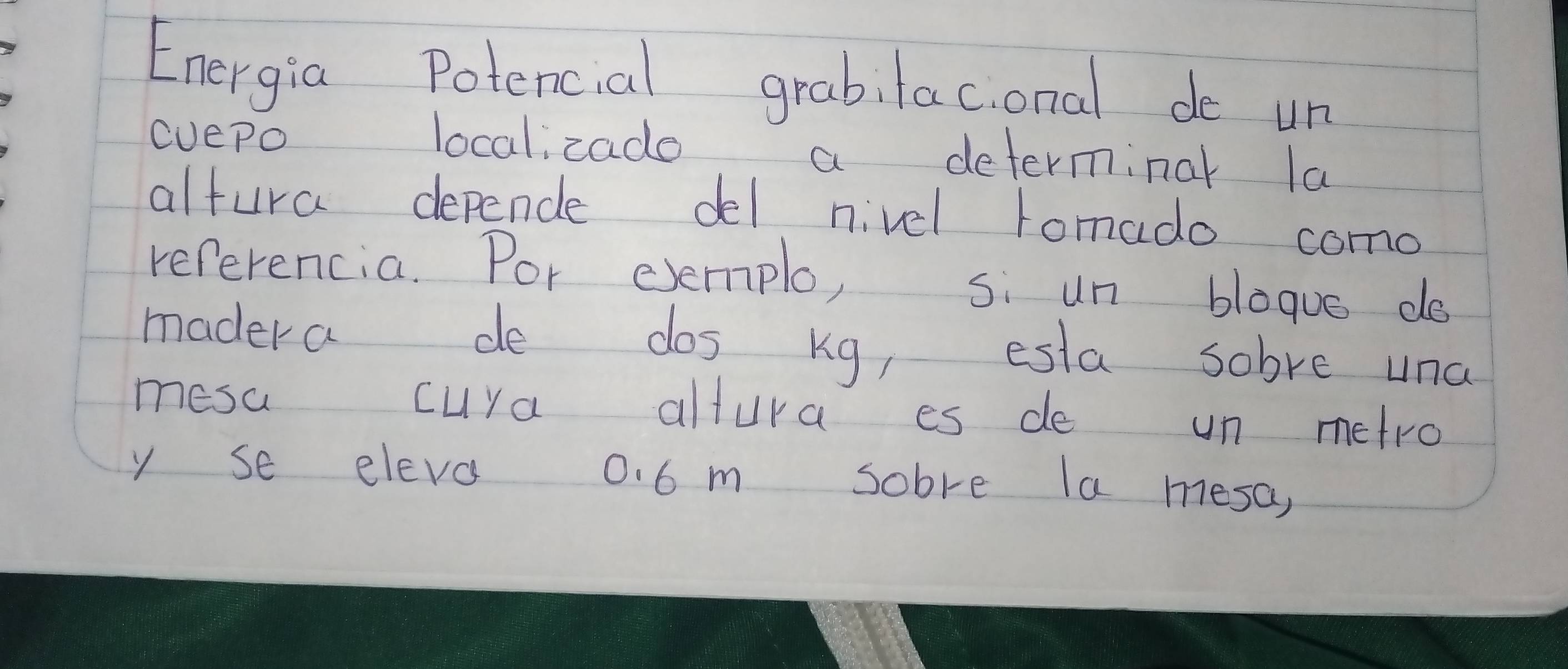 Energia Potencial grabitac,onal de un 
cuepo localzade a determinal la 
altura dependle del nivel tomado como 
referencia. Por evemplo, si un bloque do 
madera de dos kg, esta sobve una 
mesa cuya altura es de un metro 
y se eleva 0. 6 m sobre la mesa,