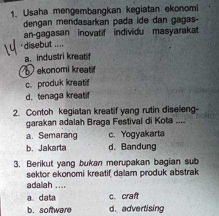 Usaha mengembangkan kegiatan ekonomi
dengan mendasarkan pada ide dan gagas-
an-gagasan inovatif individu masyarakat
·disebut ....
a. industri kreatif
b ekonomi kreatif
c. produk kreatif
d. tenaga kreatif
2. Contoh kegiatan kreatif yang rutin diseleng-
garakan adalah Braga Festival di Kota ....
a. Semarang c. Yogyakarta
b. Jakarta d. Bandung
3. Berikut yang bukan merupakan bagian sub
sektor ekonomi kreatif dalam produk abstrak
adalah ....
a. data c. craft
b. software d. advertising