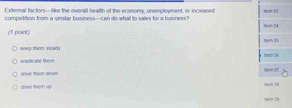 External factors—like the overall health of the economy, unemployment, or increased Item 33
competition from a similar business—can do what to sales for a business?
Item 34
(1 point)
Item 35
keep them steady
eradicate them Item 36
drive them down Item 37
drive them up Item 38
item 39