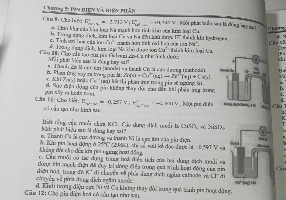 Chương 5: PIN ĐIỆN Và ĐIệN PHâN
Câu 9: Cho biết: E_Na^+/Na^circ =-2,713V;E_Cu^(2+)/Cu^circ =+0,340V. Mỗi phát biểu sau là đúng hay sai? Chương
a. Tính khử của kim loại Na mạnh hơn tính khử của kim loại Cu.
b. Trong dung dịch, kim loại Cu và Na đều khử được H* thành khí hydrogen. d. N
c. Tính oxi hoá của ion Cu^(2+) mạnh hơn tính oxi hoá của ion Na^+.
Câu 15
d. Trong dung dịch, kim loại Na khử được ion Cu^(2+) thành kim loại Cu. Cực
Câu 10: Cho cấu tạo của pin Galvani Zn-Cu như hình dưới:(Pb
Mỗi phát biểu sau là đúng hay sai? khi
a. Thanh Zn là cực âm (anode) và thanh Cu là cực dương (cathode).Biế
b. Phản ứng xảy ra trong pin là: Zn(s)+Cu^(2+)(aq)to Zn^(2+)(aq)+Cu(s).
Mã
c. Khi Zn(s) hoặc Cu^(2+)(aq) hết thì phản ứng trong pin sẽ ngừng lại.
a.
d. Sức điện động của pin không thay đổi cho đến khi phản ứng trong
b.
c.
pin xảy ra hoàn toàn. d.
Câu 11: Cho biết: E_Ni^(2+)/Ni^circ =-0,257V;E_Cu^(2+)/Cu^circ =+0,340V. Một pin điện  Câu 1
có cấu tạo như hình sau.
liê
K
Biết rằng cầu muối chứa KCl. Các dung dịch muối là CuSO_4 và NiSO_4.
T
v
Mỗi phát biểu sau là đúng hay sai?  a
a. Thanh Cu là cực dương và thanh Ni là cực âm của pin điện. 
h
b. Khi pin hoạt động ở 25°C (298K), chi số volt kế đọc được ldot a+0,597V vàI
không đồi cho đến khi pin ngừng hoạt động.
c. Cầu muối có tác dụng trung hoà điện tích của hai dung dịch muối vàCâu
đóng kín mạch điện để duy trì dòng điện trong quá trình hoạt động của pin
điện hoá, trong đó 1 r^+ *  di chuyển về phía dung dịch ngâm cathode và CI^- di
chuyển về phía dung dịch ngâm anode.
d. Khối lượng điện cực Ni và Cu không thay đổi trong quá trình pin hoạt động.
Câu 12: Cho pin điện hoá có cấu tạo như sau: