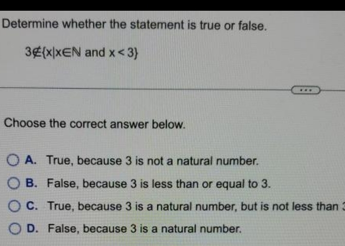 Determine whether the statement is true or false.
3∉  x|x∈ N and x<3
Choose the correct answer below.
A. True, because 3 is not a natural number.
B. False, because 3 is less than or equal to 3.
C. True, because 3 is a natural number, but is not less than3
D. False, because 3 is a natural number.