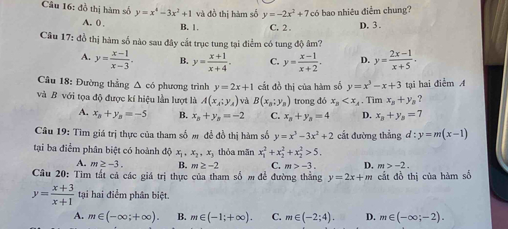 đồ thị hàm số y=x^4-3x^2+1 và đồ thị hàm số y=-2x^2+7c6 bao nhiêu điểm chung?
A. 0 . C. 2 . D. 3.
B. 1.
Câu 17: đồ thị hàm số nào sau đây cắt trục tung tại điểm có tung độ âm?
A. y= (x-1)/x-3 . B. y= (x+1)/x+4 . C. y= (x-1)/x+2 . D. y= (2x-1)/x+5 .
Câu 18: Đường thẳng △ c6 phương trình y=2x+1 cắt đồ thị của hàm số y=x^3-x+3
và B với tọa độ được kí hiệu lần lượt là A(x_A;y_A) và B(x_B;y_B) trong đó x_B . Tìm x_B+y_B tại hai điểm A
?
A. x_B+y_B=-5 B. x_B+y_B=-2 C. x_B+y_B=4 D. x_B+y_B=7
Câu 19: Tìm giá trị thực của tham số m đề đồ thị hàm số y=x^3-3x^2+2 cắt đường thẳng d:y=m(x-1)
tại ba điểm phân biệt có hoành độ x_1,x_2,x_3 thỏa mãn x_1^(2+x_2^2+x_2^2>5.
A. m≥ -3. B. m≥ -2 C. m>-3. D. m>-2.
Câu 20: Tìm tất cả các giá trị thực của tham số m đề đường thẳng y=2x+m cắt đồ thị của hàm số
y=frac x+3)x+1 tại hai điểm phân biệt.
A. m∈ (-∈fty ;+∈fty ). B. m∈ (-1;+∈fty ). C. m∈ (-2;4). D. m∈ (-∈fty ;-2).