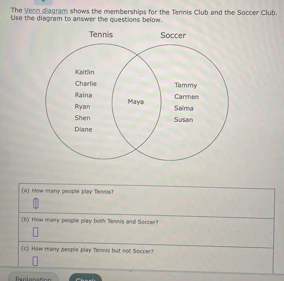 The Venn diagram shows the memberships for the Tennis Club and the Soccer Club. 
Use the diagram to answer the questions below. 
(a) How many people play Tennis? 
(b) How many people play both Tennis and Soccer? 
(c) How many people play Tennis but not Soccer? 
Explanatio