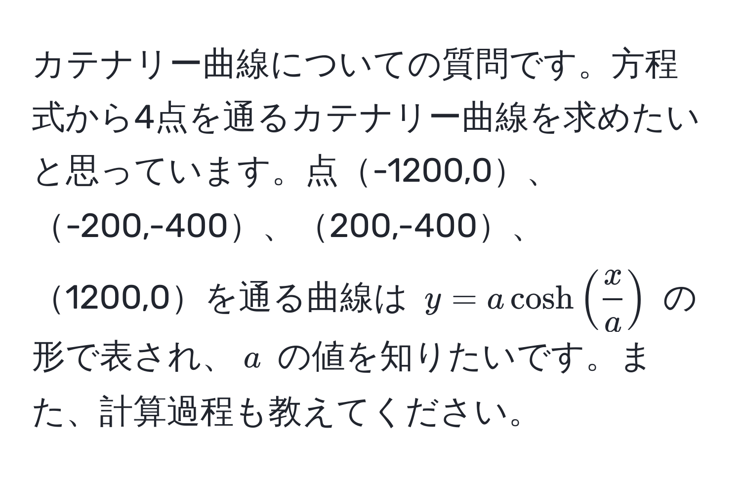 カテナリー曲線についての質問です。方程式から4点を通るカテナリー曲線を求めたいと思っています。点-1200,0、-200,-400、200,-400、1200,0を通る曲線は $y=a cosh( x/a )$ の形で表され、$a$ の値を知りたいです。また、計算過程も教えてください。