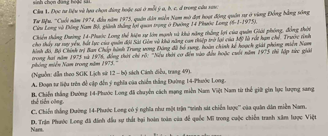 sinh chọn đúng hoặc sai.
Câu 1. Đọc tư liệu và lựa chọn đúng hoặc sai ở mỗi ý a, b, c, d trong câu sau:
Tư liệu. “Cuối năm 1974, đầu năm 1975, quân dân miền Nam mở đợt hoạt động quân sự ở vùng Đồng bằng sông
Cửu Long và Đông Nam Bộ, giành thắng lợi quan trọng ở Đường 14 Phước Long (6-1-1975).
Chiến thắng Đường 14 -Phước Long thể hiện sự lớn mạnh và khả năng thắng lợi của quân Giải phóng, đồng thời
cho thấy sự suy yếu, bắt lực của quân đội Sài Gòn và khả năng can thiệp trở lại của Mỹ là rất hạn chế. Trước tình
hình đó, Bộ Chính trị Ban Chấp hành Trung ương Đảng đã bổ sung, hoàn chinh kế hoạch giải phóng miền Nam
trong hai năm 1975 và 1976, đồng thời chỉ rõ: “Nếu thời cơ đến vào đầu hoặc cuối năm 1975 thì lập tức giải
phóng miền Nam trong năm 1975.”
(Nguồn: dẫn theo SGK Lịch sử 12 - bộ sách Cánh diều, trang 49).
A. Đoạn tư liệu trên đề cập đến ý nghĩa của chiến thắng Đường 14 -Phước Long.
B. Chiến thắng Đường 14 -Phước Long đã chuyển cách mạng miền Nam Việt Nam từ thế giữ gìn lực lượng sang
thế tiến công.
C. Chiến thắng Đường 14 -Phước Long có ý nghĩa như một trận “trinh sát chiến lược” của quân dân miền Nam.
D. Trận Phước Long đã đánh đấu sự thất bại hoàn toàn của đế quốc Mĩ trong cuộc chiến tranh xâm lược Việt
Nam.