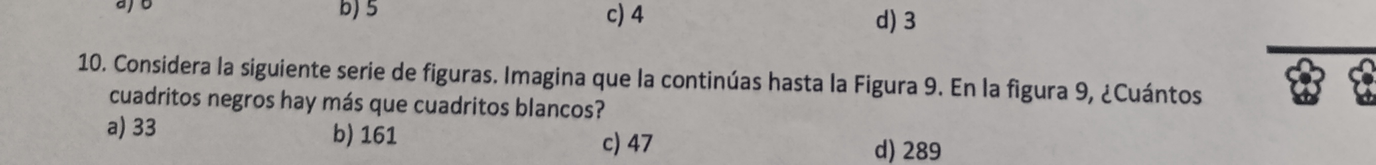 ajo b) 5 c) 4
d) 3
10. Considera la siguiente serie de figuras. Imagina que la continúas hasta la Figura 9. En la figura 9, ¿Cuántos
cuadritos negros hay más que cuadritos blancos?
a) 33 b) 161 c) 47 d) 289