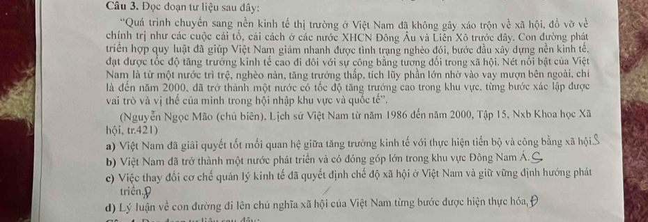 Đọc đoạn tư liệu sau đây:
'Quá trình chuyển sang nền kinh tế thị trường ở Việt Nam đã không gây xáo trộn về xã hội, đổ vỡ về
chính trị như các cuộc cải tổ, cải cách ở các nước XHCN Đông Âu và Liên Xô trước đây. Con đường phát
triển hợp quy luật đã giúp Việt Nam giám nhanh được tình trạng nghèo đói, bước đầu xây dựng nền kinh tế.
đạt được tốc độ tăng trưởng kinh tế cao đi đôi với sự công bằng tương đối trong xã hội. Nét nổi bật của Việt
Nam là từ một nước trì trệ, nghèo nàn, tăng trưởng thấp, tích lũy phần lớn nhờ vào vay mượn bên ngoài, chi
là đến năm 2000, đã trở thành một nước có tốc độ tăng trướng cao trong khu vực, từng bước xác lập được
vai trò và vị thế của mình trong hội nhập khu vực và quốc tế''.
(Nguyễn Ngọc Mão (chủ biên). Lịch sử Việt Nam từ năm 1986 đến năm 2000, Tập 15, Nxb Khoa học Xã
hội, tr.421)
a) Việt Nam đã giải quyết tốt mối quan hệ giữa tăng trưởng kinh tế với thực hiện tiến bộ và công bằng xã hội. S
b) Việt Nam đã trở thành một nước phát triển và có đóng góp lớn trong khu vực Đông Nam Á.
c) Việc thay đổi cơ chế quản lý kinh tế đã quyết định chế độ xã hội ở Việt Nam và giữ vững định hướng phát
triền.9
d) Lý luận về con đường đi lên chủ nghĩa xã hội của Việt Nam từng bước được hiện thực hóa, y