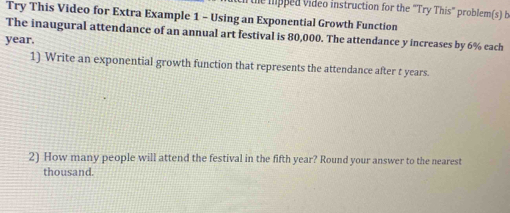 the hipped video instruction for the "Try This" problem(s) b 
Try This Video for Extra Example 1 - Using an Exponential Growth Function 
The inaugural attendance of an annual art festival is 80,000. The attendance y increases by 6% each
year. 
1) Write an exponential growth function that represents the attendance after t years. 
2) How many people will attend the festival in the fifth year? Round your answer to the nearest 
thousand.