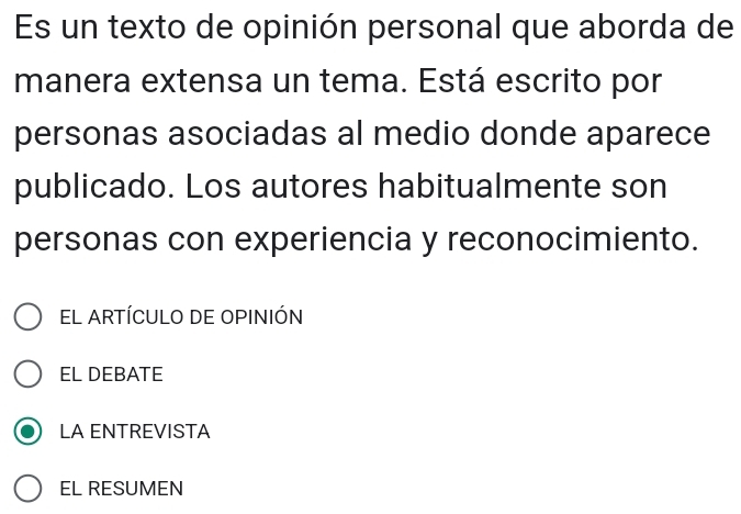 Es un texto de opinión personal que aborda de
manera extensa un tema. Está escrito por
personas asociadas al medio donde aparece
publicado. Los autores habitualmente son
personas con experiencia y reconocimiento.
EL ARTÍCULO DE OPINIÓN
EL DEBATE
LA ENTREVISTA
EL RESUMEN