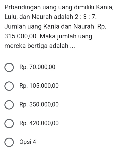 Prbandingan uang uang dimiliki Kania,
Lulu, dan Naurah adalah 2:3:7. 
Jumlah uang Kania dan Naurah Rp.
315.000,00. Maka jumlah uang
mereka bertiga adalah ...
Rp. 70.000,00
Rp. 105.000,00
Rp. 350.000,00
Rp. 420.000,00
Opsi 4