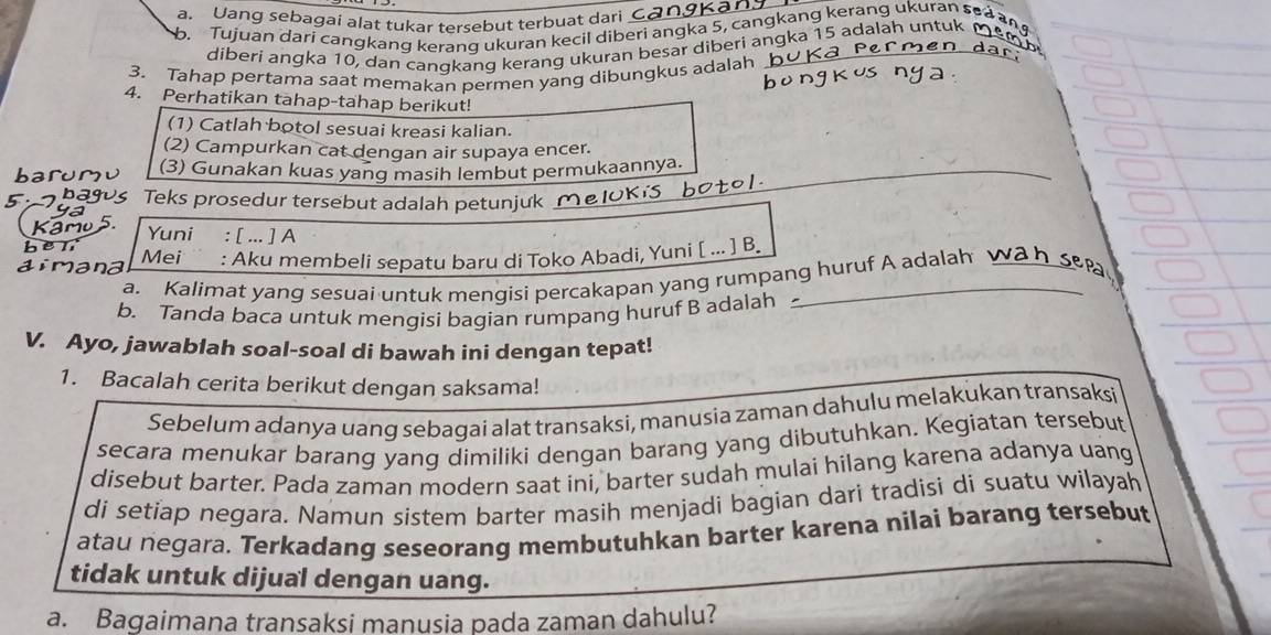 Uang sebagai alat tukar tersebut terbuat dari
b. Tujuan dari cangkang kerang ukuran kecil diberi angka 5, cangkang kerang ukuran s
diberi angka 10, dan canqkang kerang ukuran besar diberi angka 15 adalah un
3. Tahap pertama saat memakan permen yang dibungkus adalah
4. Perhatikan tahap-tahap berikut!
(1) Catlah botol sesuai kreasi kalian.
(2) Campurkan cat dengan air supaya encer.
_
(3) Gunakan kuas yang masih lembut permukaannya.
_
Teks prosedur tersebut adalah petunjuk_
Yuni : [ ... ] A
Mei : Aku membeli sepatu baru di Toko Abadi, Yuni [ ... ] B.
a. Kalimat yang sesuai untuk mengisi percakapan yang rumpang huruf A adalah 
b. Tanda baca untuk mengisi bagian rumpang huruf B adalah
V. Ayo, jawablah soal-soal di bawah ini dengan tepat!
1. Bacalah cerita berikut dengan saksama!
Sebelum adanya uang sebagai alat transaksi, manusia zaman dahulu melakukan transaksi
secara menukar barang yang dimiliki dengan barang yang dibutuhkan. Kegiatan tersebut
disebut barter. Pada zaman modern saat ini, barter sudah mulai hilang karena adanya uang
di setiap negara. Namun sistem barter masih menjadi bagian dari tradisi di suatu wilayah
atau negara. Terkadang seseorang membutuhkan barter karena nilai barang tersebut
tidak untuk dijual dengan uang.
a. Bagaimana transaksi manusia pada zaman dahulu?