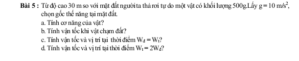 Từ độ cao 30 m so với mặt đất người ta thả rơi tự do một vật có khối lượng 500g.Lấy g=10m/s^2, 
chọn gốc thế năng tại mặt đất, 
a. Tính cơ năng của vật? 
b. Tính vận tốc khi vật chạm đất? 
c. Tính vận tốc và vị trí tại thời điểm W_d=W ? 
d. Tính vận tốc và vị trí tại thời điểm W_t=2W_d
