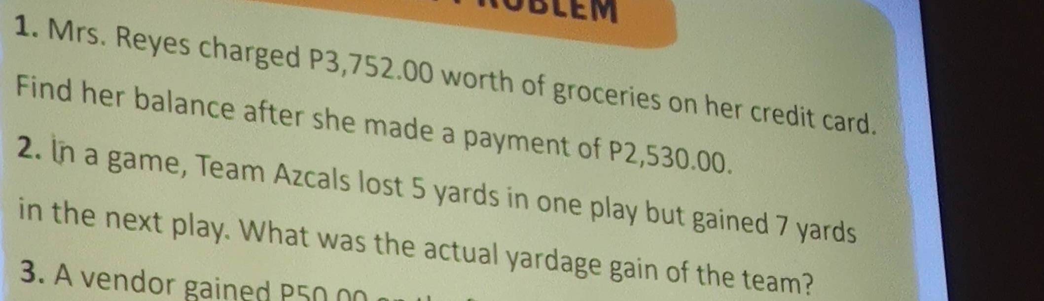 OBLEM 
1. Mrs. Reyes charged P3,752.00 worth of groceries on her credit card. 
Find her balance after she made a payment of P2,530.00. 
2. In a game, Team Azcals lost 5 yards in one play but gained 7 yards
in the next play. What was the actual yardage gain of the team? 
3. A vendor gained P50 00