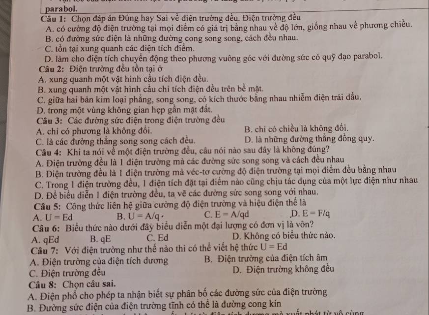 parabol.
Câu 1: Chọn đáp án Đúng hay Sai về điện trường đều. Điện trường đều
A. có cường độ điện trường tại mọi điểm có giá trị bằng nhau về độ lớn, giống nhau về phương chiều.
B. có đường sức điện là những đường cong song song, cách đều nhau.
C. tồn tại xung quanh các điện tích điểm.
D. làm cho điện tích chuyển động theo phương vuông góc với đường sức có quỹ đạo parabol.
Câu 2: Điện trường đều tồn tại ở
A. xung quanh một vật hình cầu tích điện đều.
B. xung quanh một vật hình cầu chỉ tích điện đều trên bề mặt.
C. giữa hai bản kim loại phẳng, song song, có kích thước bằng nhau nhiễm điện trái dấu.
D. trong một vùng không gian hẹp gần mặt đất.
Câu 3: Các đường sức điện trong điện trường đều
A. chỉ có phương là không đổi. B. chỉ có chiều là không đổi.
C. là các đường thắng song song cách đều. D. là những đường thắng đồng quy.
Câu 4: Khi ta nói về một điện trường đều, câu nói nào sau đây là không đúng?
A. Điện trường đều là 1 điện trường mả các đường sức song song và cách đều nhau
B. Điện trường đều là 1 điện trường mà véc-tơ cường độ điện trường tại mọi điểm đều bằng nhau
C. Trong 1 điện trường đều, 1 điện tích đặt tại điểm nào cũng chịu tác dụng của một lực điện như nhau
D. Để biểu diễn 1 điện trường đều, ta vẽ các đường sức song song với nhau.
Câu 5: Công thức liên hệ giữa cường độ điện trường và hiệu điện thế là
A. U=Ed B. U=A/q· C. E=A/qd ,D. E=F/q
Câu 6: Biểu thức nào dưới đây biểu diễn một đại lượng có đơn vị là vôn?
A. qEd B. qE C. Ed D. Không có biểu thức nào.
Câu 7: Với điện trường như thế nào thì có thể viết hệ thức U=Ed
A. Điện trường của điện tích dương B. Điện trường của điện tích âm
C. Điện trường đều D. Điện trường không đều
Câu 8: Chọn câu sai.
A. Điện phổ cho phép ta nhận biết sự phân bố các đường sức của điện trường
B. Đường sức điện của điện trường tĩnh có thể là đường cong kín
chát từ vô cùn g