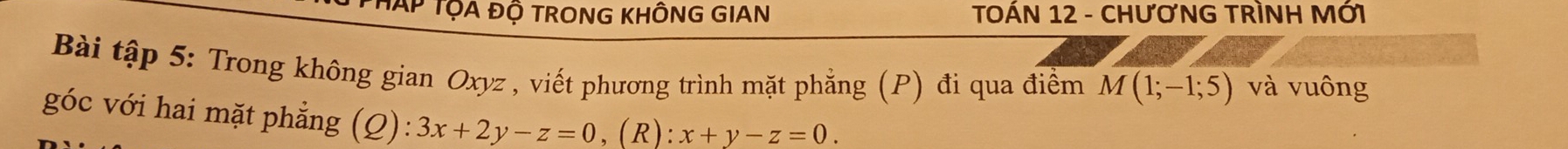 TAP TỌA ĐỘ TRONG KHÔNG GIAN TOÁN 12 - CHươNG TRÌNH MỚI
Bài tập 5: Trong không gian Oxyz , viết phương trình mặt phẳng (P) đi qua điểm M(1;-1;5) và vuông
góc với hai mặt phẳng (Q): 3x+2y-z=0 ,(R): x+y-z=0.