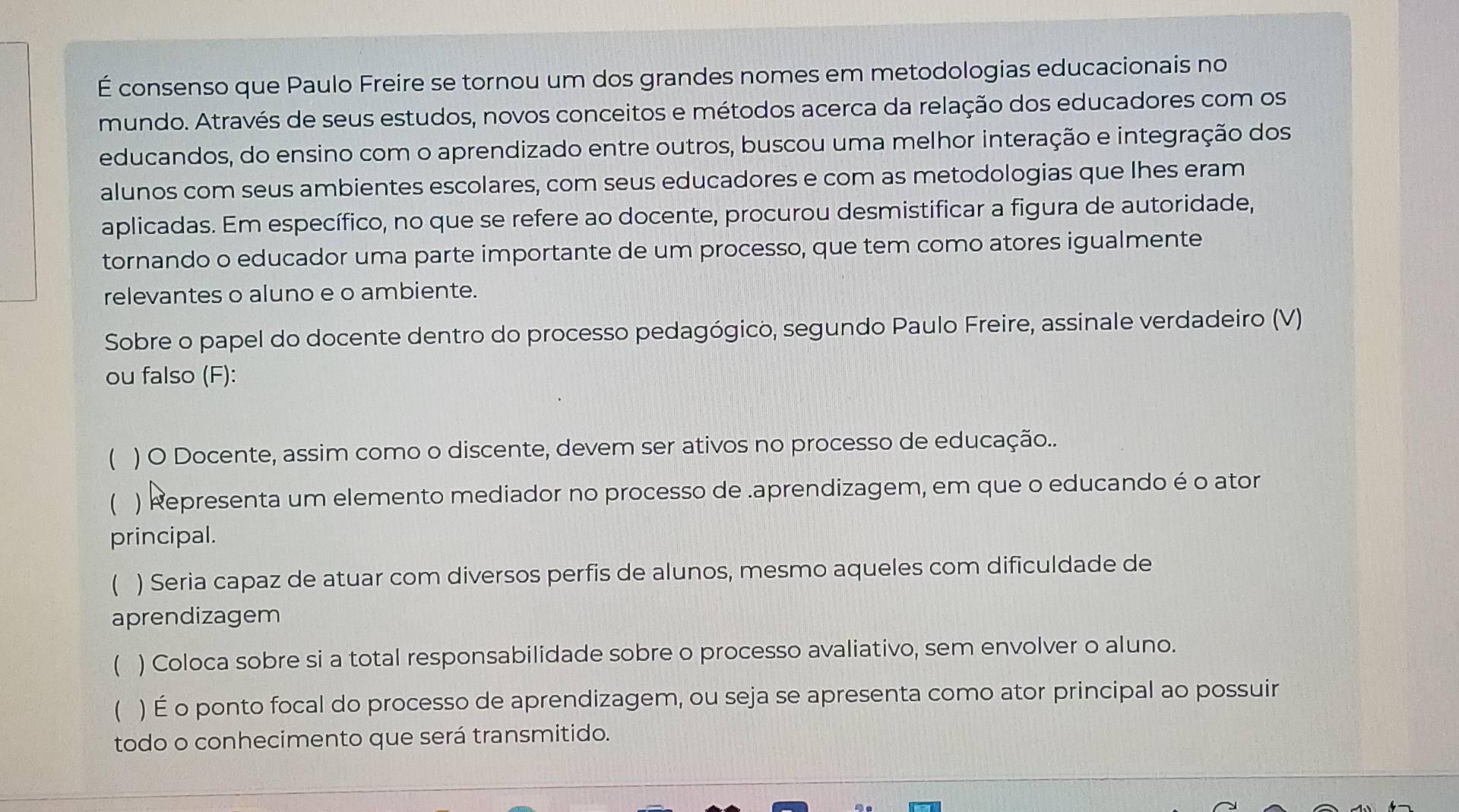 É consenso que Paulo Freire se tornou um dos grandes nomes em metodologias educacionais no
mundo. Através de seus estudos, novos conceitos e métodos acerca da relação dos educadores com os
educandos, do ensino com o aprendizado entre outros, buscou uma melhor interação e integração dos
alunos com seus ambientes escolares, com seus educadores e com as metodologias que Ihes eram
aplicadas. Em específico, no que se refere ao docente, procurou desmistificar a figura de autoridade,
tornando o educador uma parte importante de um processo, que tem como atores igualmente
relevantes o aluno e o ambiente.
Sobre o papel do docente dentro do processo pedagógico, segundo Paulo Freire, assinale verdadeiro (V)
ou falso (F):
 ) O Docente, assim como o discente, devem ser ativos no processo de educação...
 ) Representa um elemento mediador no processo de .aprendizagem, em que o educando é o ator
principal.
 ) Seria capaz de atuar com diversos perfis de alunos, mesmo aqueles com dificuldade de
aprendizagem
 ) Coloca sobre si a total responsabilidade sobre o processo avaliativo, sem envolver o aluno.
( ) É o ponto focal do processo de aprendizagem, ou seja se apresenta como ator principal ao possuir
todo o conhecimento que será transmitido.