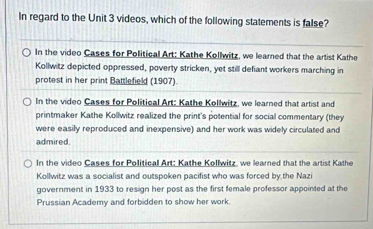 In regard to the Unit 3 videos, which of the following statements is false?
In the video Cases for Political Art: Kathe Kollwitz, we learned that the artist Kathe
Kollwitz depicted oppressed, poverty stricken, yet still defiant workers marching in
protest in her print Battlefield (1907).
In the video Cases for Political Art: Kathe Kollwitz, we learned that artist and
printmaker Kathe Kollwitz realized the print's potential for social commentary (they
were easily reproduced and inexpensive) and her work was widely circulated and
admired.
In the video Cases for Political Art: Kathe Kollwitz, we learned that the artist Kathe
Kollwitz was a socialist and outspoken pacifist who was forced by the Nazi
government in 1933 to resign her post as the first female professor appointed at the
Prussian Academy and forbidden to show her work.