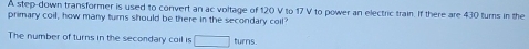 A step-down transformer is used to convert an ac voltage of 120 V to 17 V to power an electric train. If there are 430 turs in the 
primary coil, how many turns should be there in the secondary coll' 
The number of turns in the secondary coil is □ turns.