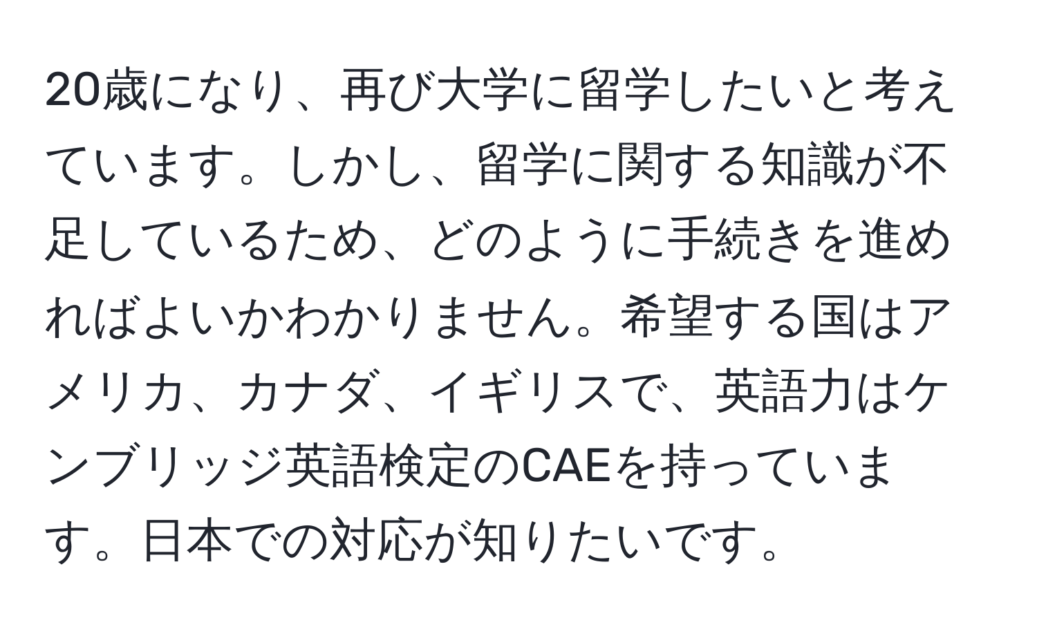 20歳になり、再び大学に留学したいと考えています。しかし、留学に関する知識が不足しているため、どのように手続きを進めればよいかわかりません。希望する国はアメリカ、カナダ、イギリスで、英語力はケンブリッジ英語検定のCAEを持っています。日本での対応が知りたいです。