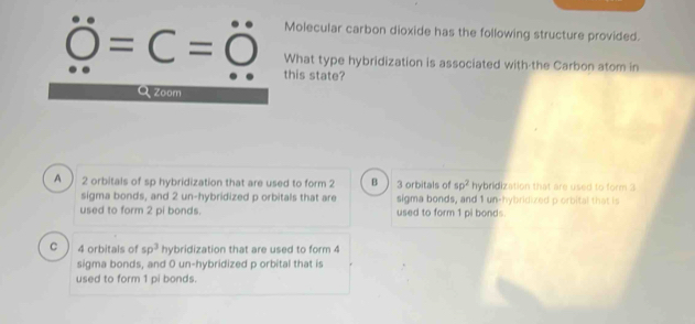 Molecular carbon dioxide has the following structure provided.
=C=O What type hybridization is associated with-the Carbon atom in
this state?
Zoom
A 2 orbitals of sp hybridization that are used to form 2 B 3 orbitals of sp^2 hybridization that are used to form 3
sigma bonds, and 2 un-hybridized p orbitals that are sigma bonds, and 1 un-hybridized p orbital that is
used to form 2 pi bonds. used to form 1 pi bonds.
C 4 orbitals of sp^3 hybridization that are used to form 4
sigma bonds, and 0 un-hybridized p orbital that is
used to form 1 pi bonds.