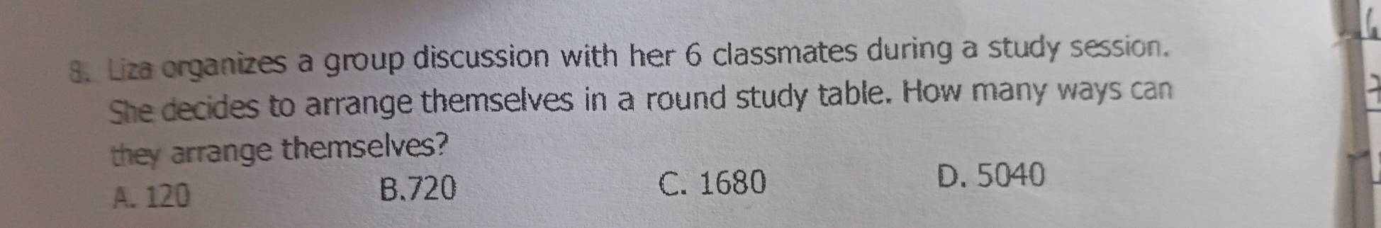 Liza organizes a group discussion with her 6 classmates during a study session.
She decides to arrange themselves in a round study table. How many ways can
they arrange themselves?
A. 120 B. 720 C. 1680 D. 5040