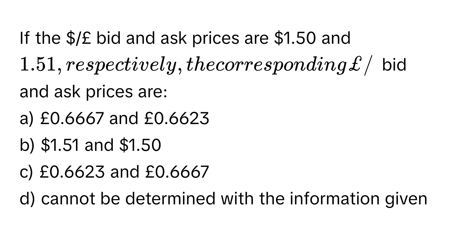 If the $/£ bid and ask prices are $1.50 and $1.51, respectively, the corresponding £/$ bid and ask prices are:

a) £0.6667 and £0.6623 
b) $1.51 and $1.50 
c) £0.6623 and £0.6667 
d) cannot be determined with the information given