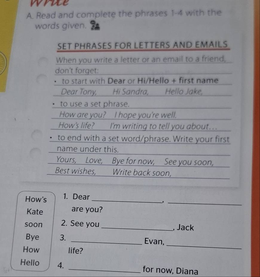 wrue 
A. Read and complete the phrases 1-4 with the 
words given. 
SET PHRASES FOR LETTERS AND EMAILS 
When you write a letter or an email to a friend, 
don't forget: 
. to start with Dear or Hi/Hello + first name 
Dear Tony, Hi Sandra, Hello Jake, 
to use a set phrase. 
How are you? I hope you're well. 
How's life? I'm writing to tell you about... 
to end with a set word/phrase. Write your first 
name under this. 
Yours, Love, Bye for now, See you soon, 
Best wishes, Write back soon, 
_ 
How's 1. Dear_ 
Kate are you? 
soon 2. See you _, Jack 
Bye 3. _Evan, 
How life? 
_ 
Hello 4. _for now, Diana